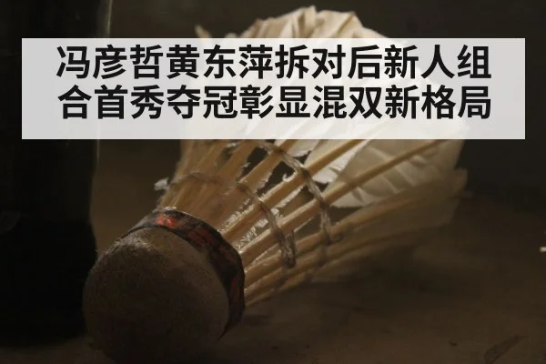 冯彦哲黄东萍拆对后新人组合首秀夺冠彰显混双新格局